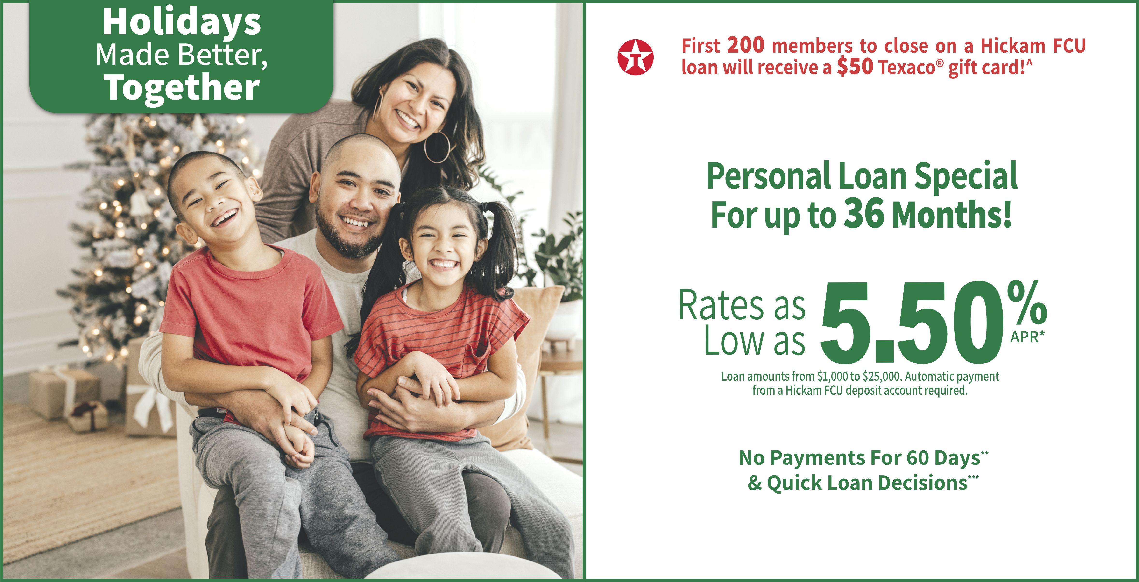 Holidays are better together. Personal loan special rates as low as 5.50% apr* for up to a 36 month term. Loan amounts from $1,000 to $25,000. Automatic payment from a hickam fcu deposit account required. no payments for 60 days & quick loan decisions