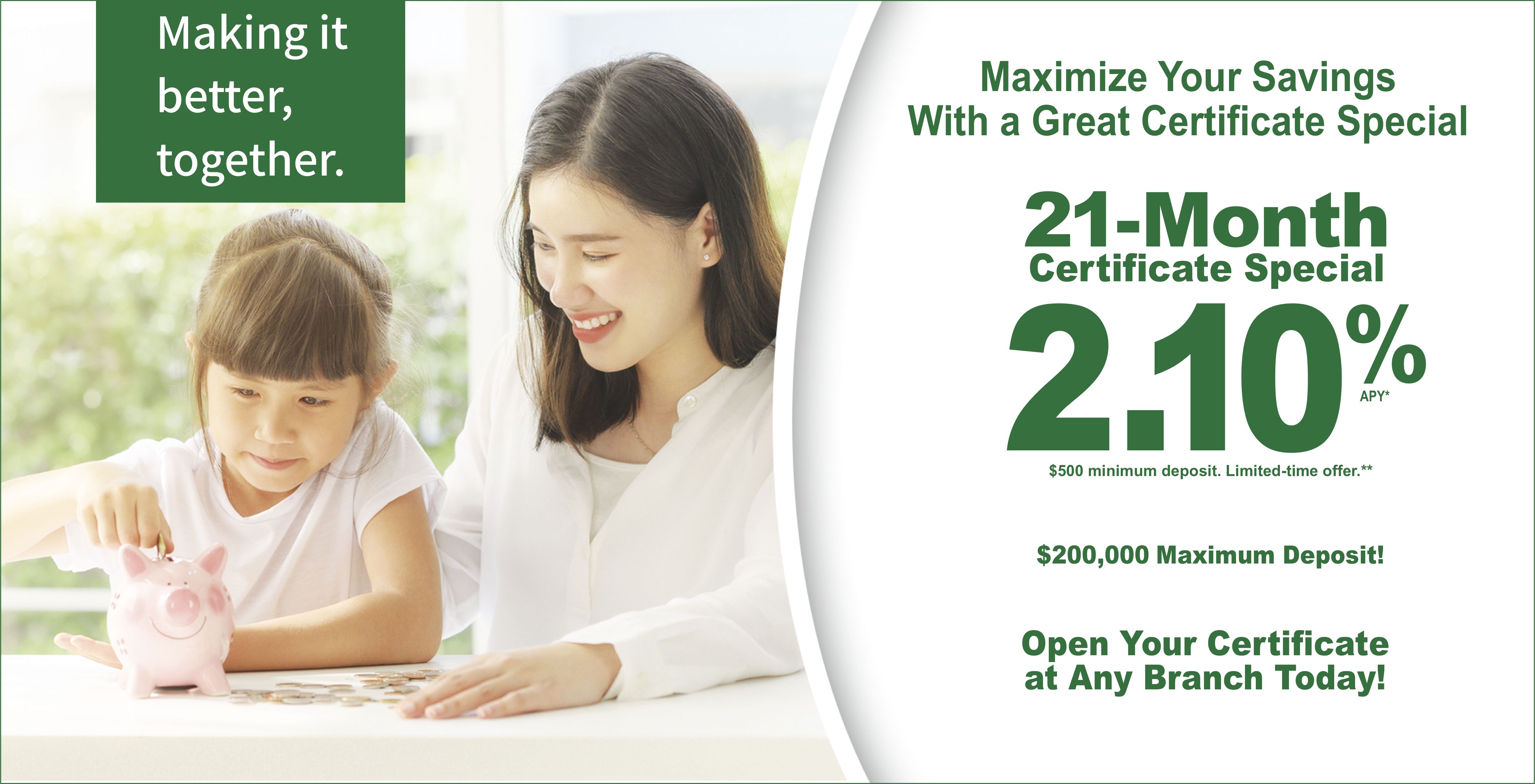 Maximize your savings with a great certificate special. 21-month certificate special 2.10% APY. 4%00 minimum deposit. Limited-time only.