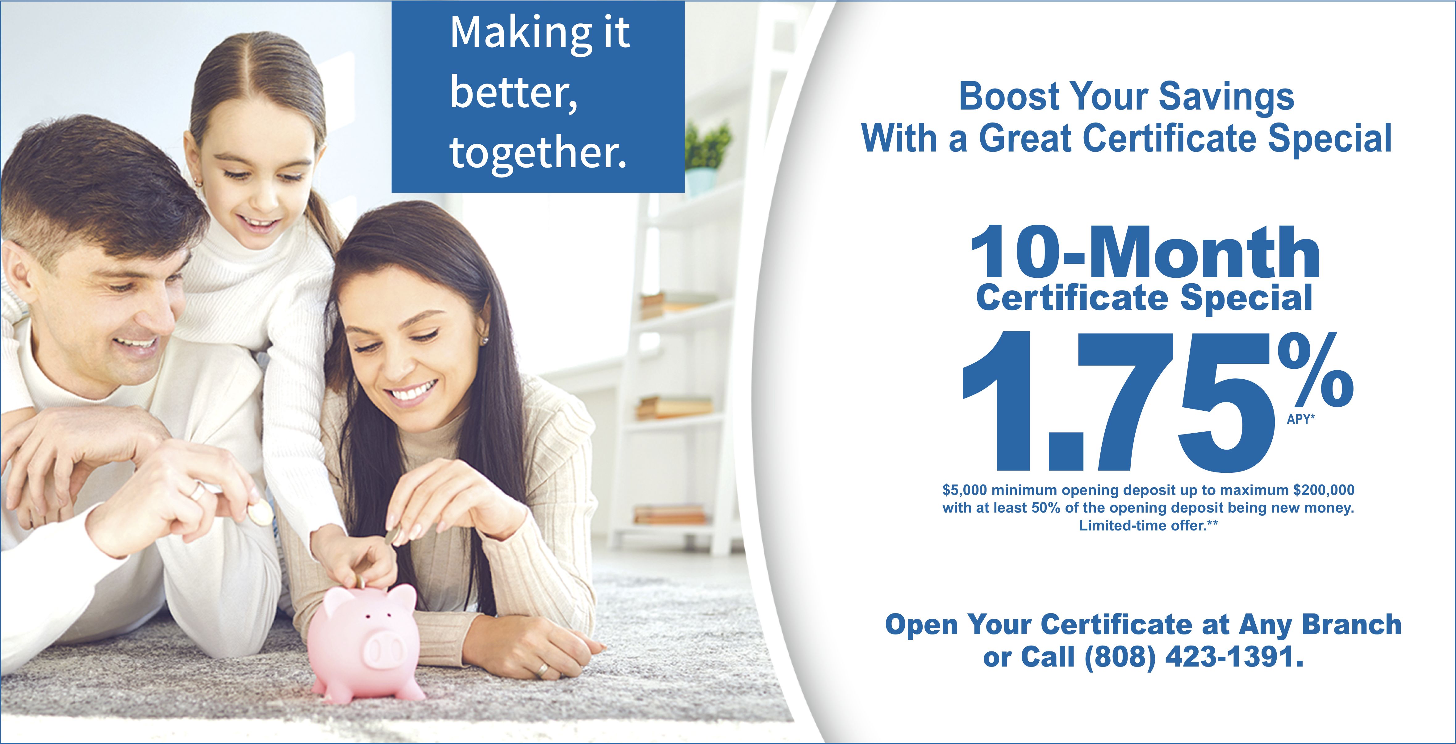 Making it better together. 10-Month Certificate Special 1.75% APY. $5,000  minimum opening balance with up to maximum $200,000 with at least 50% of the opening balance being new money. Limited-time offer.