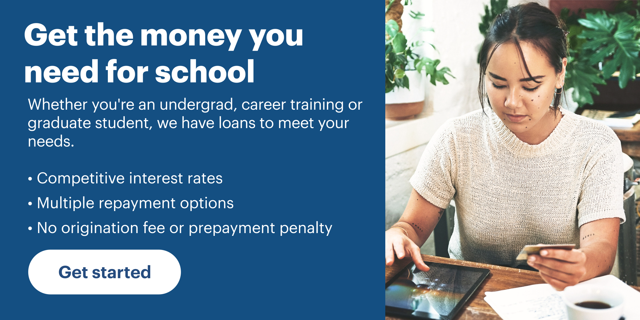 Get the money you need for school. Whether you're an undergrad, career training or graduate student, we have loans to meet your needs. Competitive interest rates. Multiple repayment options. No origination fee for prepayment penalty.